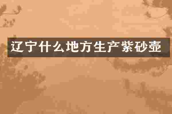 辽宁什么地方生产紫砂壶