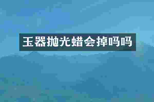 玉器抛光蜡会掉吗吗