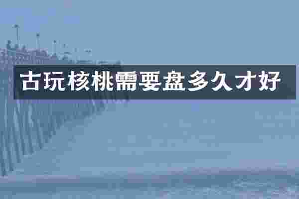 古玩核桃需要盘多久才好