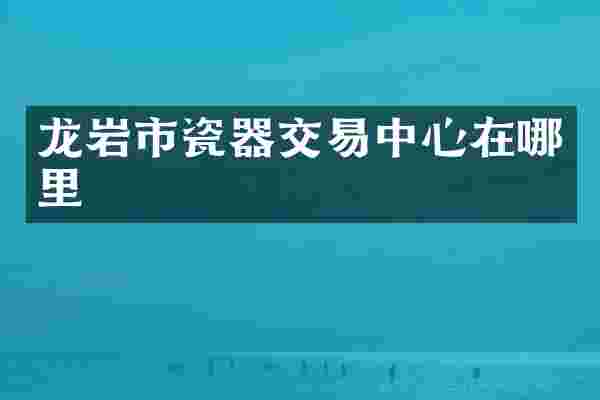龙岩市瓷器交易中心在哪里