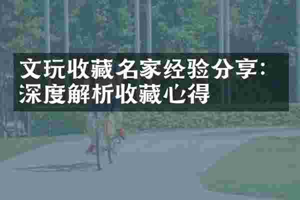 文玩收藏名家经验分享：深度解析收藏心得