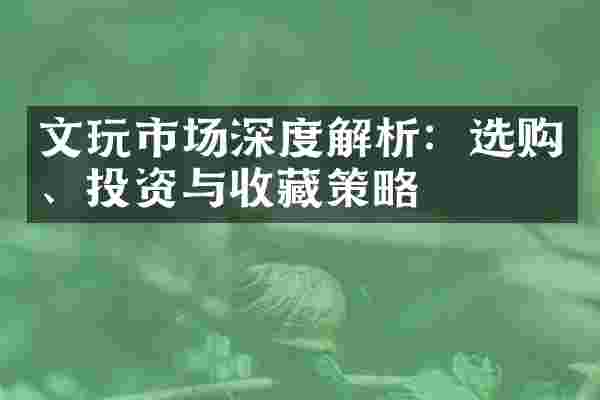 文玩市场深度解析：选购、投资与收藏策略