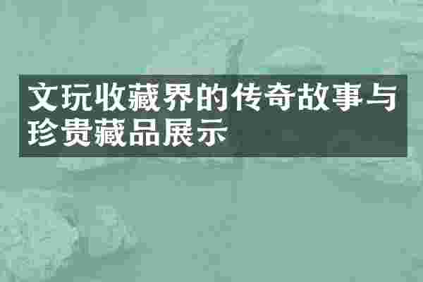 文玩收藏界的传奇故事与珍贵藏品展示