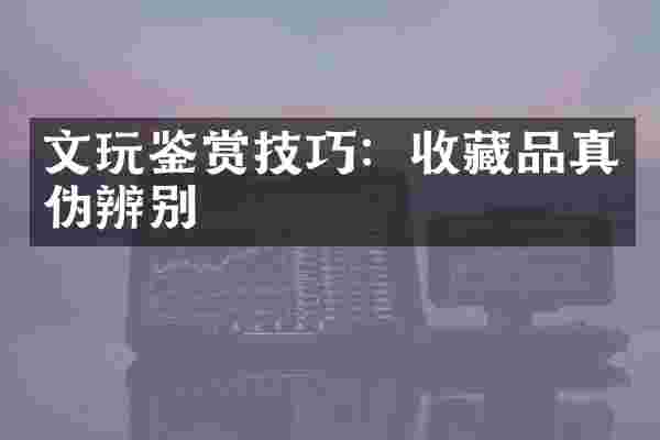 文玩鉴赏技巧：收藏品真伪辨别