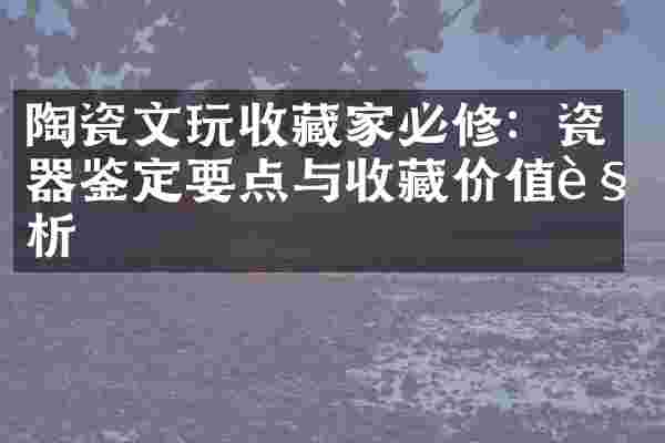 陶瓷文玩收藏家必修：瓷器鉴定要点与收藏价值解析