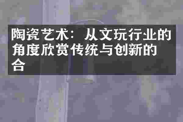 陶瓷艺术：从文玩行业的角度欣赏传统与创新的结合
