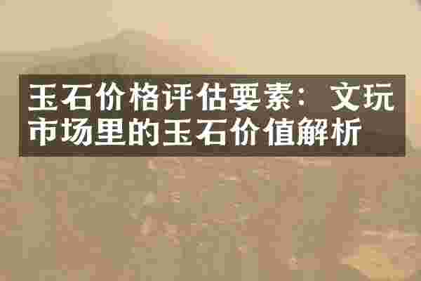 玉石价格评估要素：文玩市场里的玉石价值解析