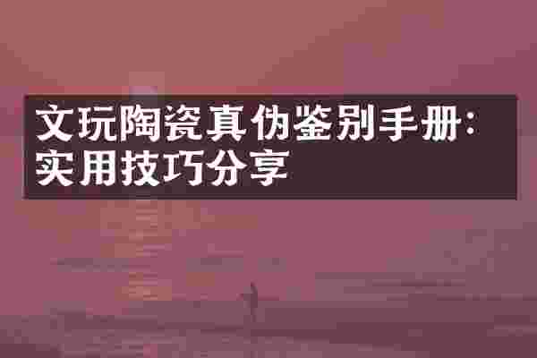 文玩陶瓷真伪鉴别手册：实用技巧分享