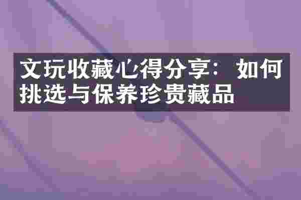 文玩收藏心得分享：如何挑选与保养珍贵藏品