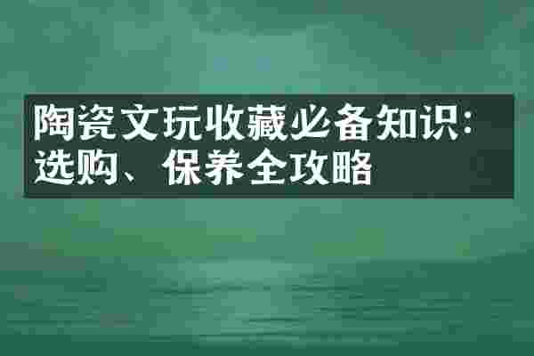 陶瓷文玩收藏必备知识：选购、保养全攻略