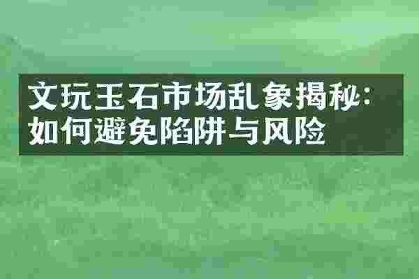 文玩玉石市场乱象揭秘：如何避免陷阱与风险