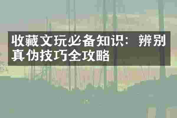 收藏文玩必备知识：辨别真伪技巧全攻略