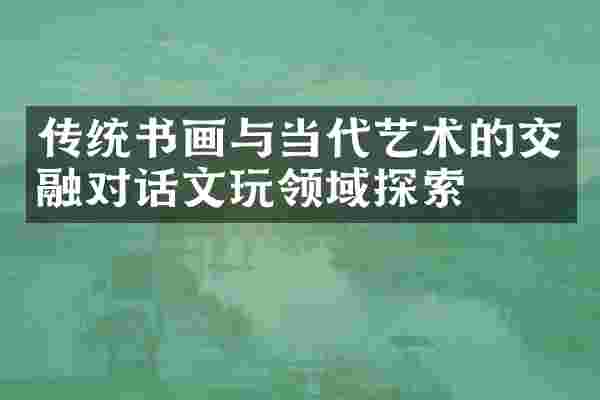 传统书画与当代艺术的交融对话文玩领域探索
