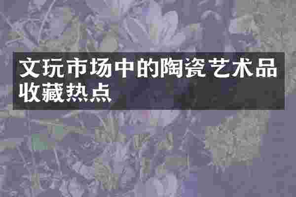 文玩市场中的陶瓷艺术品收藏热点