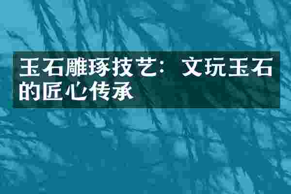 玉石雕琢技艺：文玩玉石的匠心传承