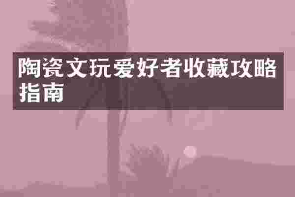 陶瓷文玩爱好者收藏攻略指南