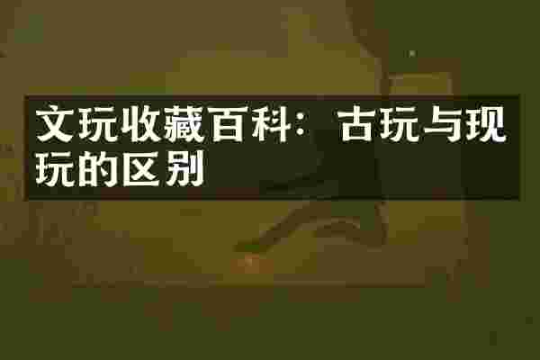 文玩收藏百科：古玩与现玩的区别