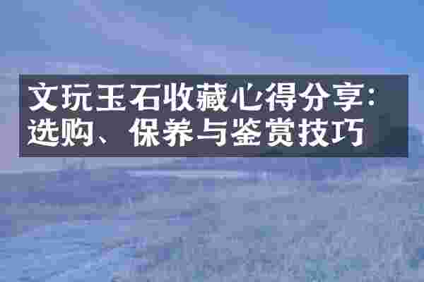文玩玉石收藏心得分享：选购、保养与鉴赏技巧