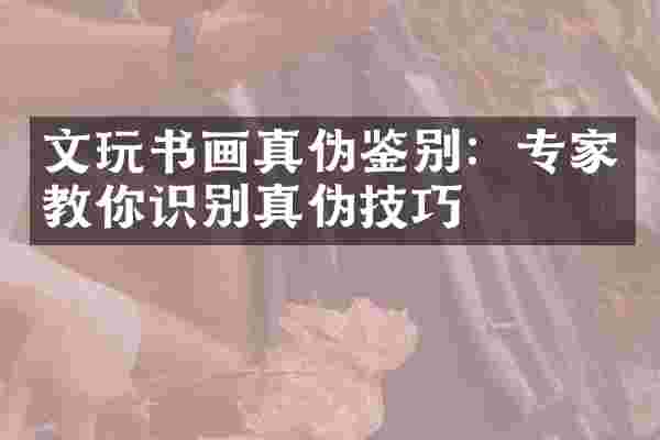 文玩书画真伪鉴别：专家教你识别真伪技巧