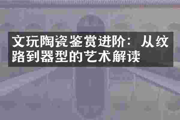 文玩陶瓷鉴赏进阶：从纹路到器型的艺术解读