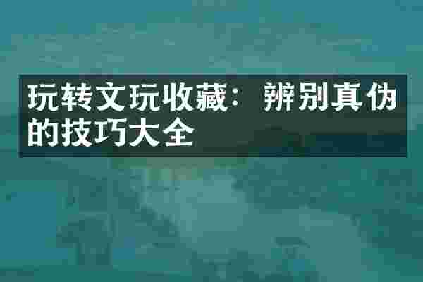 玩转文玩收藏：辨别真伪的技巧大全