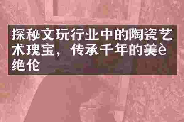 探秘文玩行业中的陶瓷艺术瑰宝，传承千年的美艳绝伦