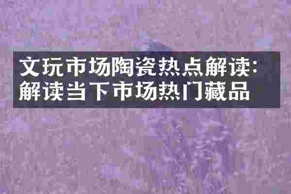 文玩市场陶瓷热点解读：解读当下市场热门藏品