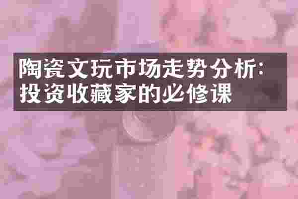 陶瓷文玩市场走势分析：投资收藏家的必修课