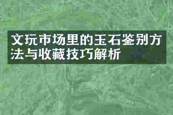 文玩市场里的玉石鉴别方法与收藏技巧解析
