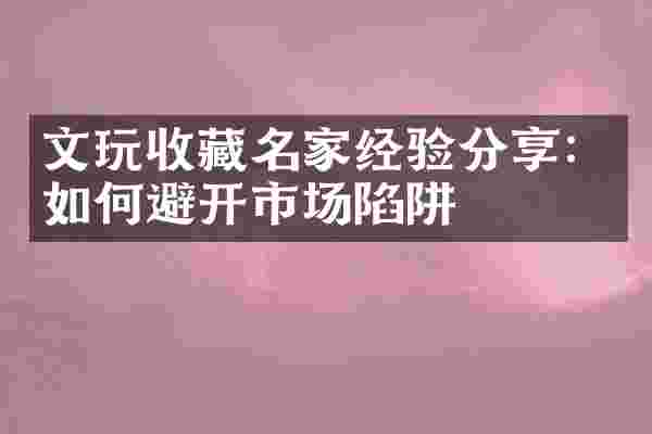 文玩收藏名家经验分享：如何避开市场陷阱