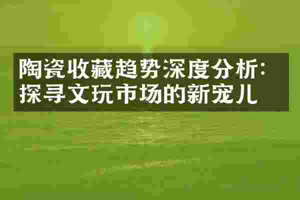 陶瓷收藏趋势深度分析：探寻文玩市场的新宠儿