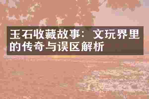 玉石收藏故事：文玩界里的传奇与误区解析