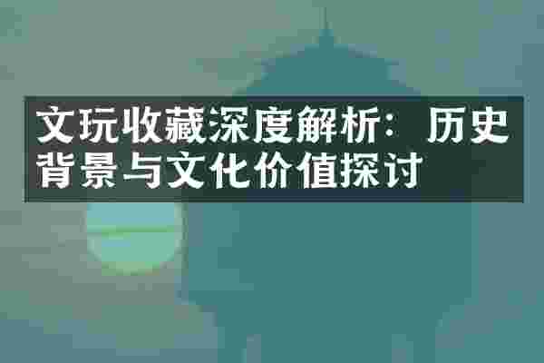 文玩收藏深度解析：历史背景与文化价值探讨