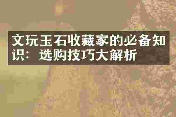 文玩玉石收藏家的必备知识：选购技巧大解析