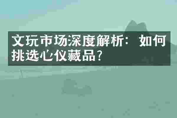 文玩市场深度解析：如何挑选心仪藏品？