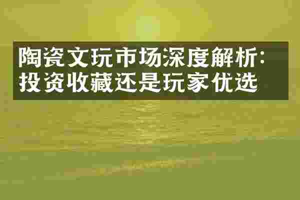 陶瓷文玩市场深度解析：投资收藏还是玩家优选？