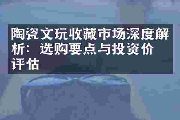 陶瓷文玩收藏市场深度解析：选购要点与投资价值评估