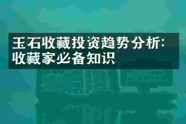 玉石收藏投资趋势分析：收藏家必备知识