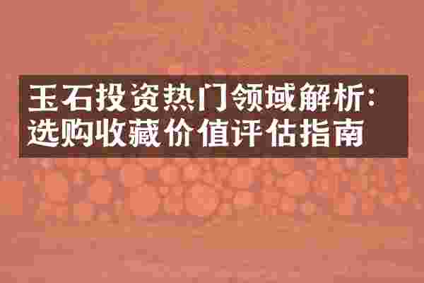 玉石投资热门领域解析：选购收藏价值评估指南