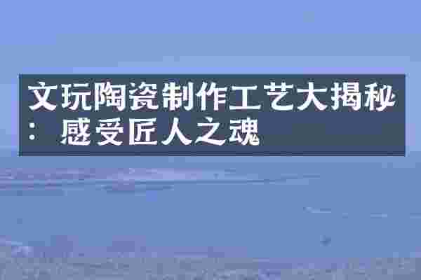 文玩陶瓷制作工艺大揭秘：感受匠人之魂