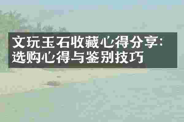 文玩玉石收藏心得分享：选购心得与鉴别技巧