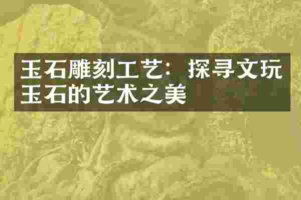 玉石雕刻工艺：探寻文玩玉石的艺术之美