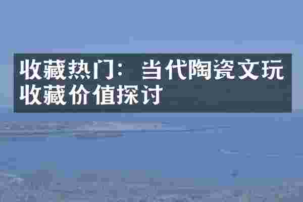 收藏热门：当代陶瓷文玩收藏价值探讨