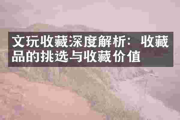 文玩收藏深度解析：收藏品的挑选与收藏价值
