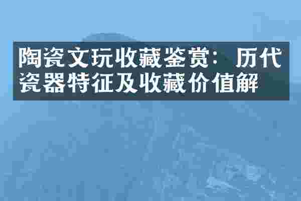 陶瓷文玩收藏鉴赏：历代瓷器特征及收藏价值解析
