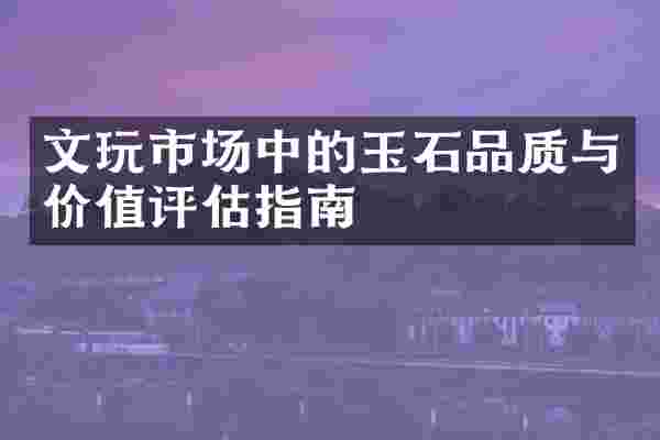 文玩市场中的玉石品质与价值评估指南