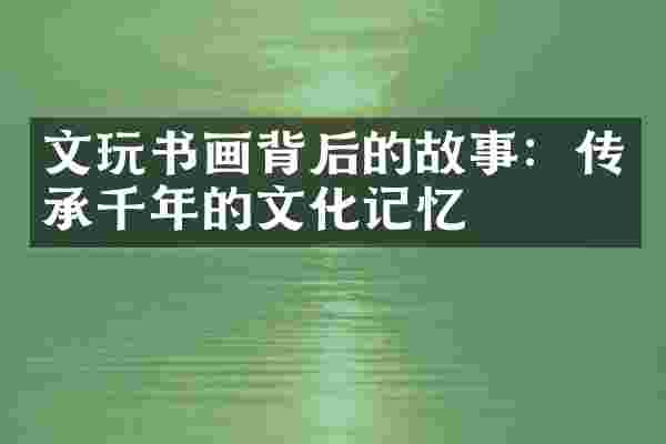 文玩书画背后的故事：传承千年的文化记忆