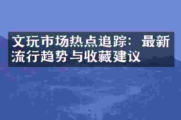 文玩市场热点追踪：最新流行趋势与收藏建议