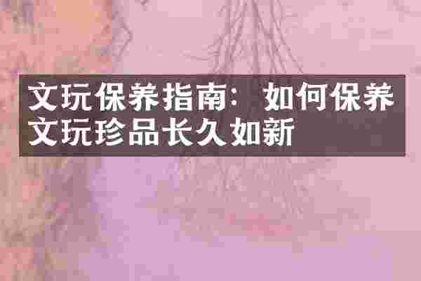 文玩保养指南：如何保养文玩珍品长久如新