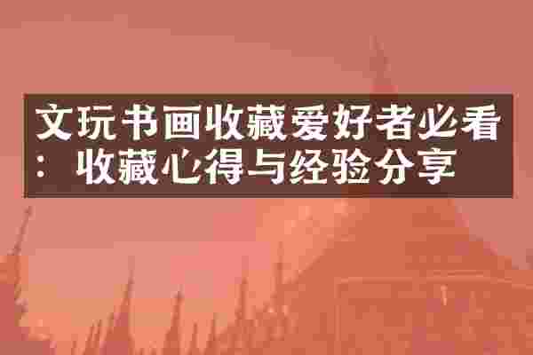 文玩书画收藏爱好者必看：收藏心得与经验分享